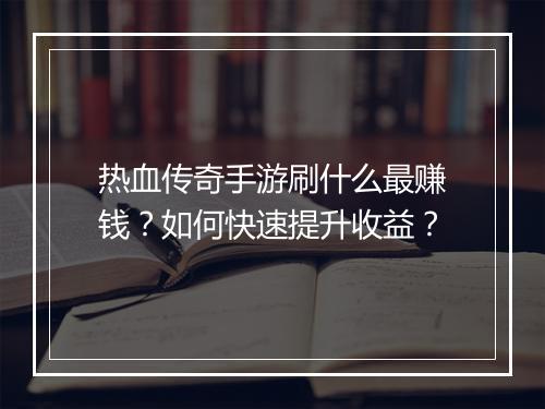 热血传奇手游刷什么最赚钱？如何快速提升收益？