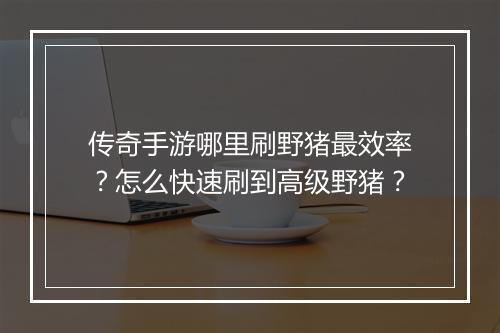 传奇手游哪里刷野猪最效率？怎么快速刷到高级野猪？