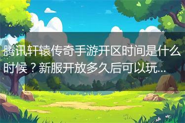 腾讯轩辕传奇手游开区时间是什么时候？新服开放多久后可以玩？