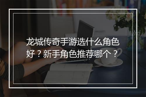 龙城传奇手游选什么角色好？新手角色推荐哪个？