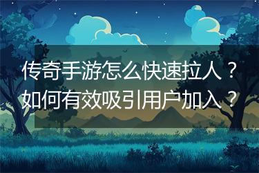 传奇手游怎么快速拉人？如何有效吸引用户加入？