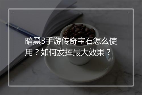 暗黑3手游传奇宝石怎么使用？如何发挥最大效果？