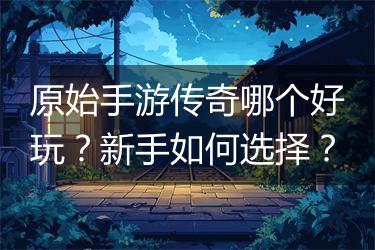 原始手游传奇哪个好玩？新手如何选择？