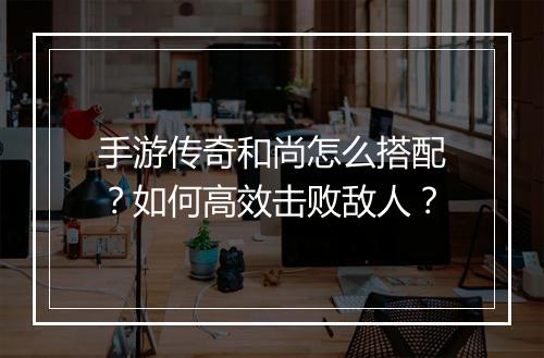 手游传奇和尚怎么搭配？如何高效击败敌人？