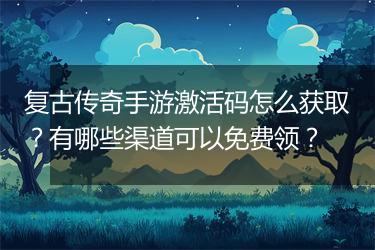 复古传奇手游激活码怎么获取？有哪些渠道可以免费领？