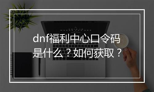 dnf福利中心口令码是什么？如何获取？