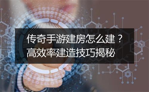 传奇手游建房怎么建？高效率建造技巧揭秘