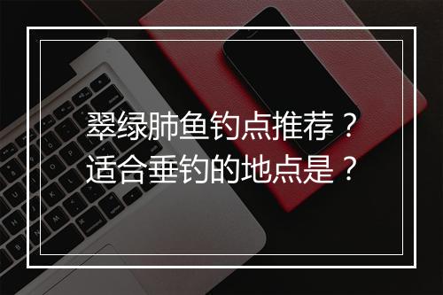 翠绿肺鱼钓点推荐？适合垂钓的地点是？