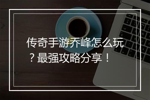 传奇手游乔峰怎么玩？最强攻略分享！