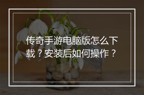 传奇手游电脑版怎么下载？安装后如何操作？