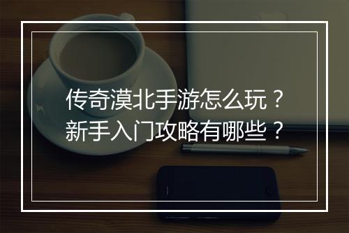 传奇漠北手游怎么玩？新手入门攻略有哪些？