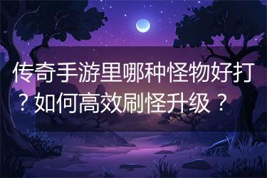 传奇手游里哪种怪物好打？如何高效刷怪升级？