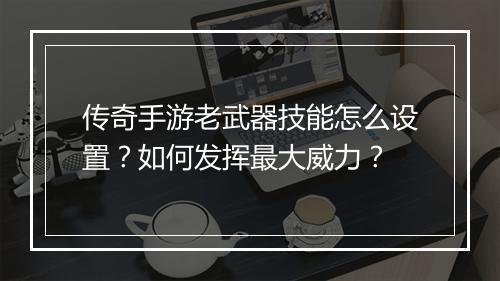 传奇手游老武器技能怎么设置？如何发挥最大威力？
