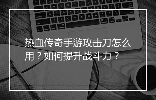 热血传奇手游攻击刀怎么用？如何提升战斗力？