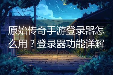 原始传奇手游登录器怎么用？登录器功能详解
