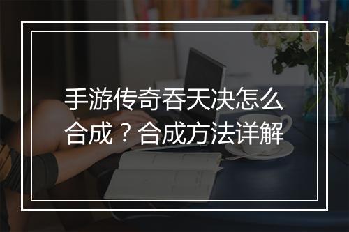 手游传奇吞天决怎么合成？合成方法详解