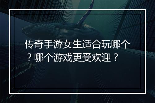 传奇手游女生适合玩哪个？哪个游戏更受欢迎？