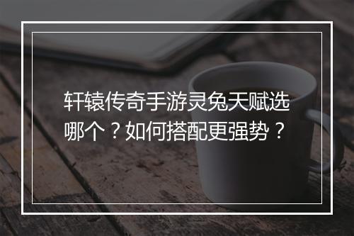 轩辕传奇手游灵兔天赋选哪个？如何搭配更强势？