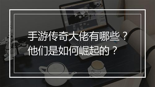 手游传奇大佬有哪些？他们是如何崛起的？