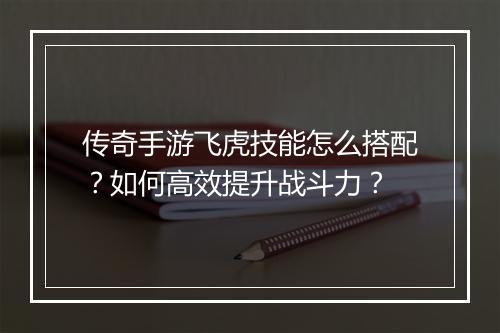 传奇手游飞虎技能怎么搭配？如何高效提升战斗力？