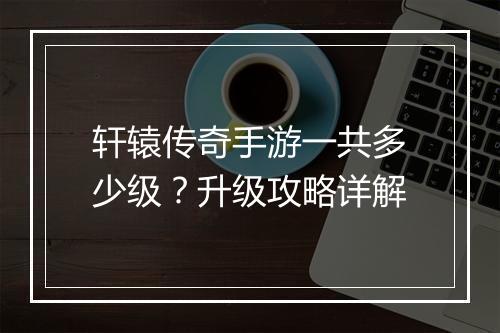 轩辕传奇手游一共多少级？升级攻略详解