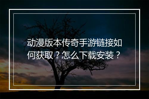 动漫版本传奇手游链接如何获取？怎么下载安装？