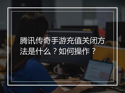 腾讯传奇手游充值关闭方法是什么？如何操作？