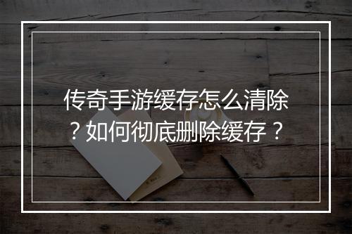 传奇手游缓存怎么清除？如何彻底删除缓存？