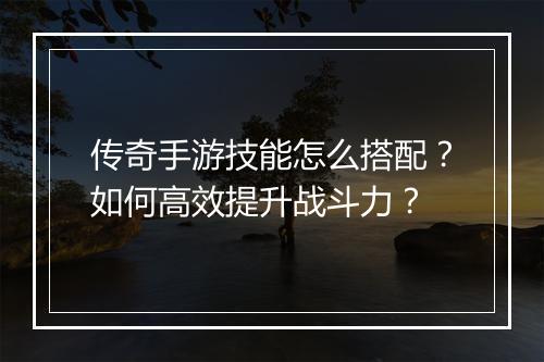 传奇手游技能怎么搭配？如何高效提升战斗力？