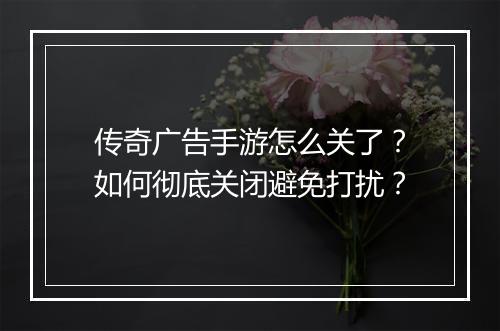 传奇广告手游怎么关了？如何彻底关闭避免打扰？