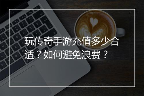 玩传奇手游充值多少合适？如何避免浪费？