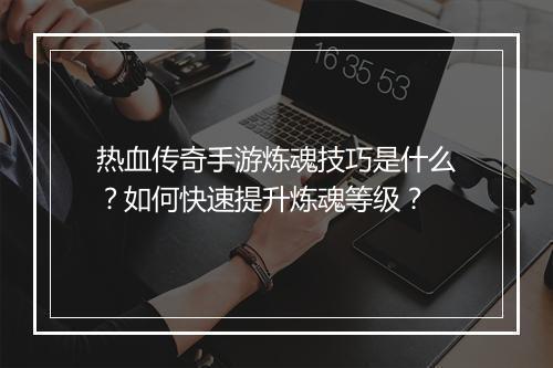 热血传奇手游炼魂技巧是什么？如何快速提升炼魂等级？