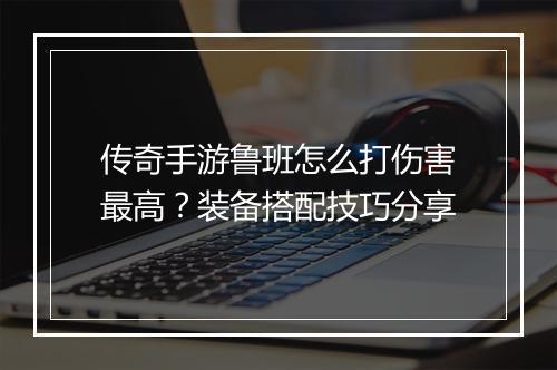传奇手游鲁班怎么打伤害最高？装备搭配技巧分享