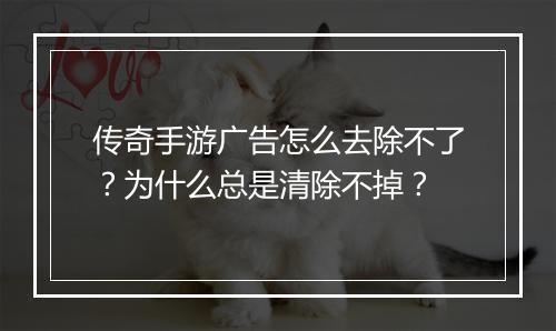 传奇手游广告怎么去除不了？为什么总是清除不掉？
