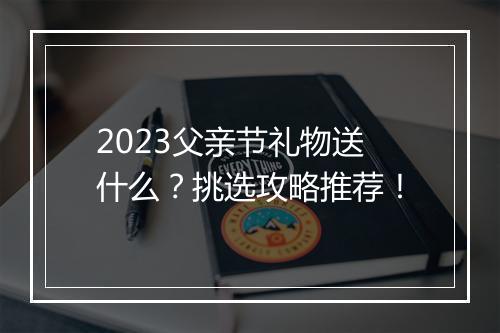 2023父亲节礼物送什么？挑选攻略推荐！