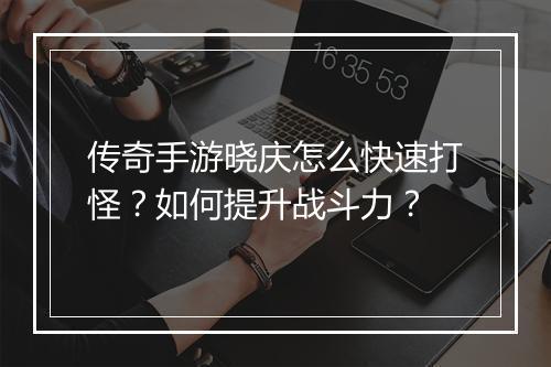 传奇手游晓庆怎么快速打怪？如何提升战斗力？