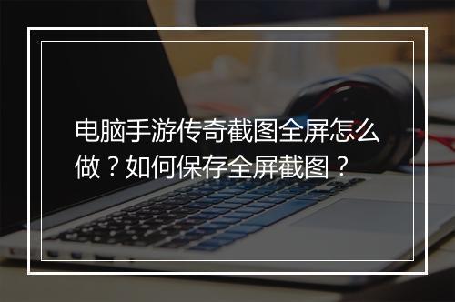 电脑手游传奇截图全屏怎么做？如何保存全屏截图？