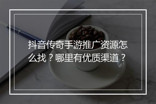 抖音传奇手游推广资源怎么找？哪里有优质渠道？