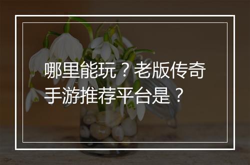 哪里能玩？老版传奇手游推荐平台是？
