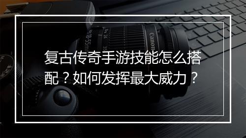 复古传奇手游技能怎么搭配？如何发挥最大威力？