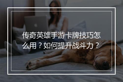 传奇英雄手游卡牌技巧怎么用？如何提升战斗力？