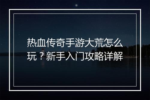 热血传奇手游大荒怎么玩？新手入门攻略详解