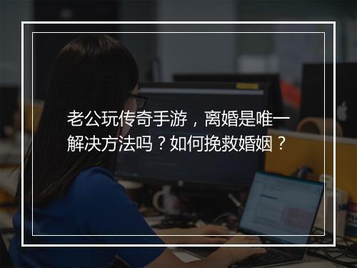 老公玩传奇手游，离婚是唯一解决方法吗？如何挽救婚姻？