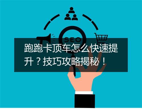 跑跑卡顶车怎么快速提升？技巧攻略揭秘！