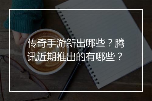 传奇手游新出哪些？腾讯近期推出的有哪些？