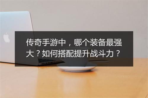 传奇手游中，哪个装备最强大？如何搭配提升战斗力？