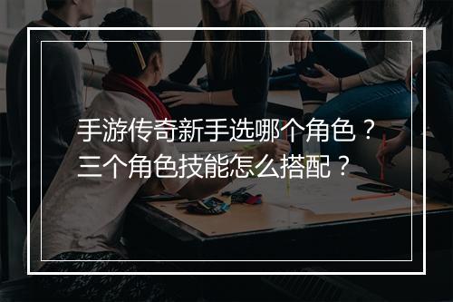 手游传奇新手选哪个角色？三个角色技能怎么搭配？