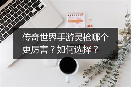 传奇世界手游灵枪哪个更厉害？如何选择？