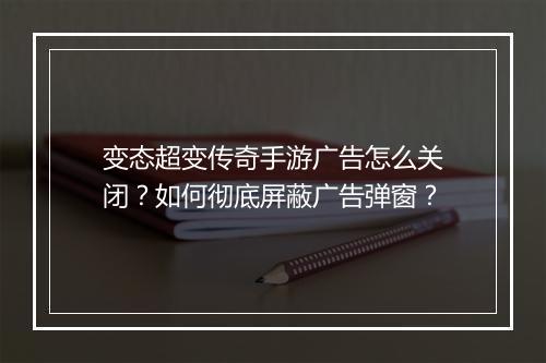 变态超变传奇手游广告怎么关闭？如何彻底屏蔽广告弹窗？