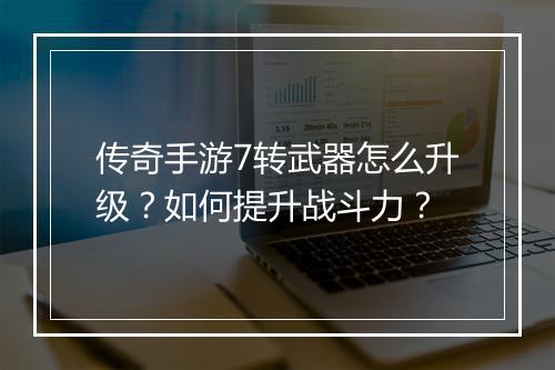 传奇手游7转武器怎么升级？如何提升战斗力？